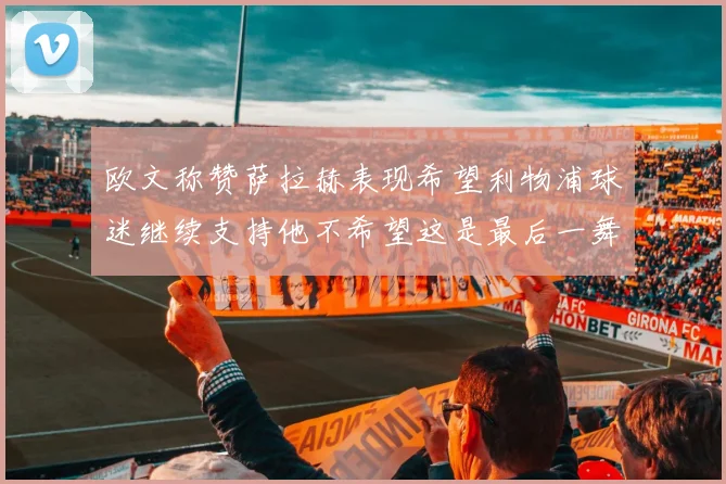 欧文称赞萨拉赫表现希望利物浦球迷继续支持他不希望这是最后一舞