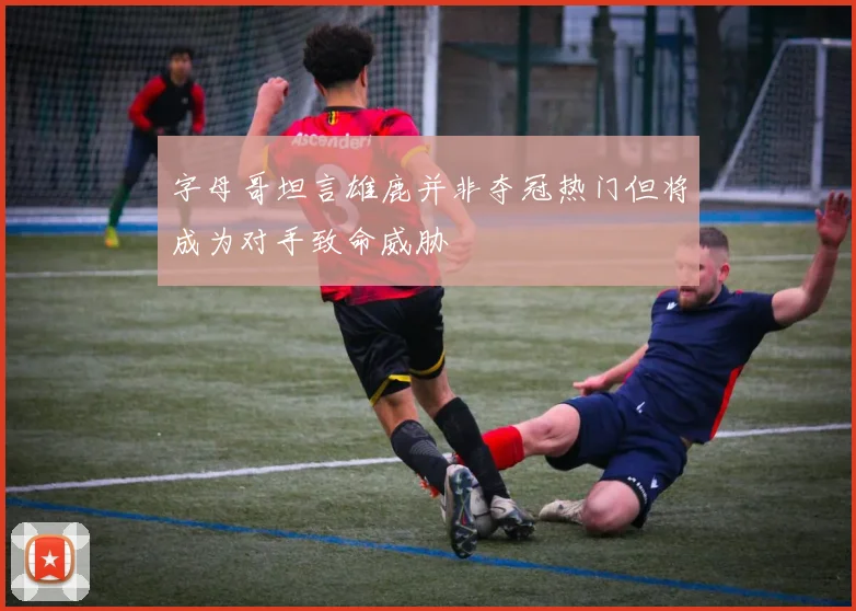 字母哥坦言雄鹿并非夺冠热门但将成为对手致命威胁