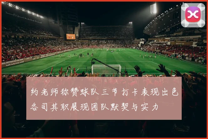 约老师称赞球队三节打卡表现出色各司其职展现团队默契与实力