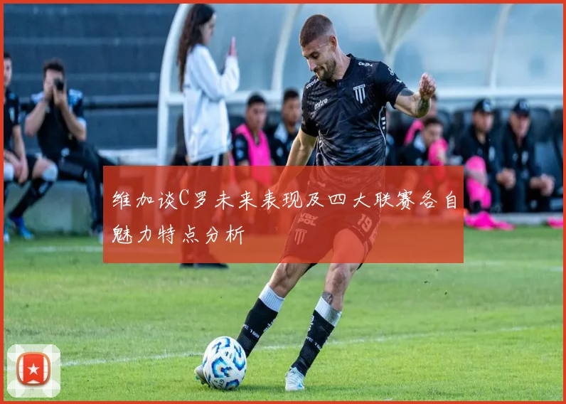 维加谈C罗未来表现及四大联赛各自魅力特点分析