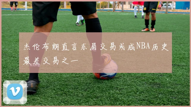 杰伦布朗直言东眉交易或成NBA历史最差交易之一