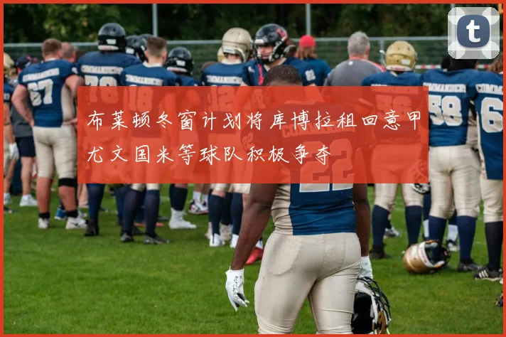 布莱顿冬窗计划将库博拉租回意甲尤文国米等球队积极争夺