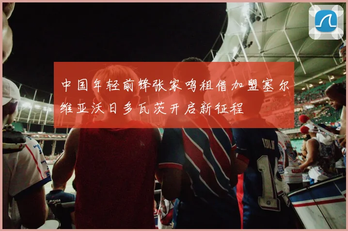 中国年轻前锋张家鸣租借加盟塞尔维亚沃日多瓦茨开启新征程