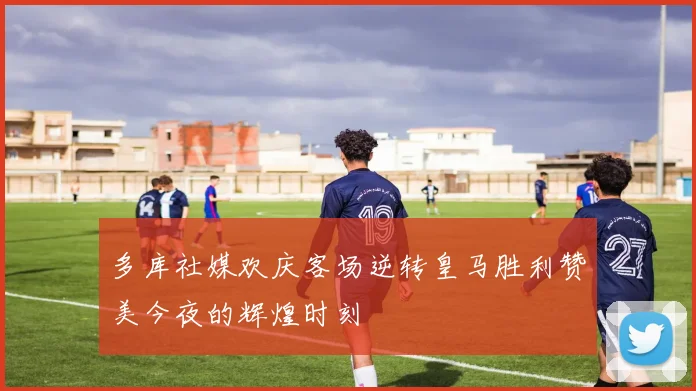 多库社媒欢庆客场逆转皇马胜利赞美今夜的辉煌时刻