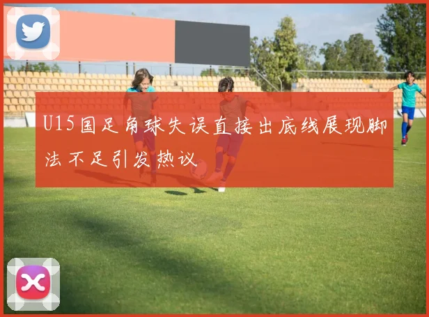 U15国足角球失误直接出底线展现脚法不足引发热议