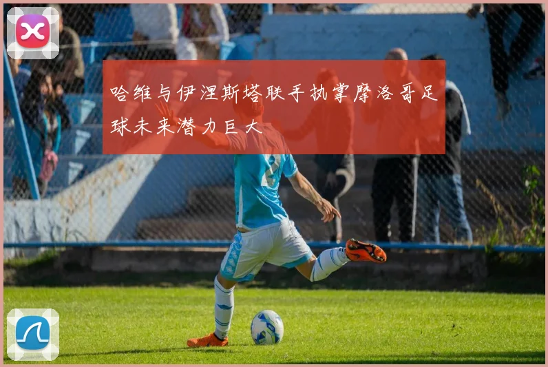 哈维与伊涅斯塔联手执掌摩洛哥足球未来潜力巨大