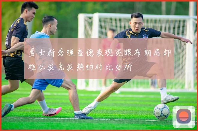 勇士新秀理查德表现亮眼布朗尼却难以发光发热的对比分析