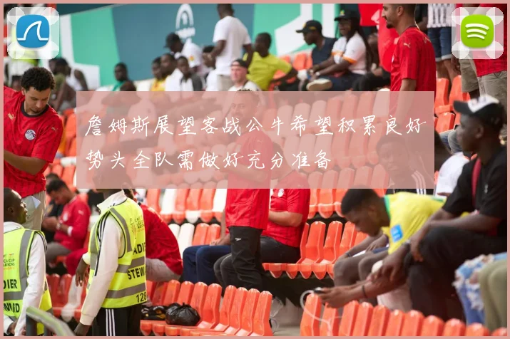 詹姆斯展望客战公牛希望积累良好势头全队需做好充分准备