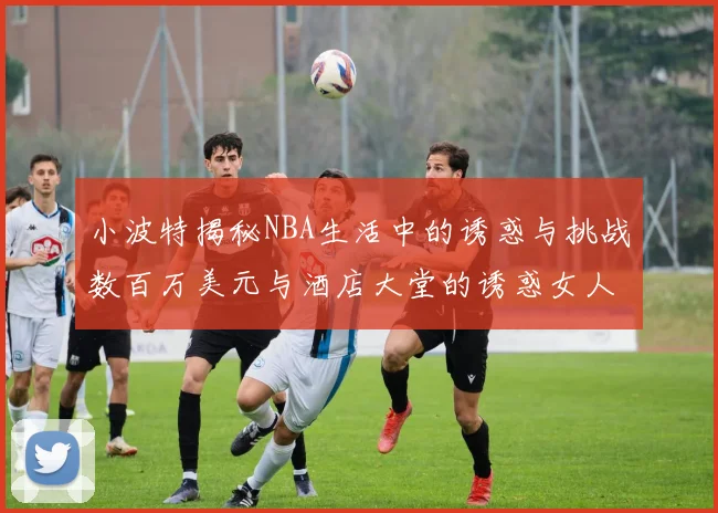 小波特揭秘NBA生活中的诱惑与挑战数百万美元与酒店大堂的诱惑女人