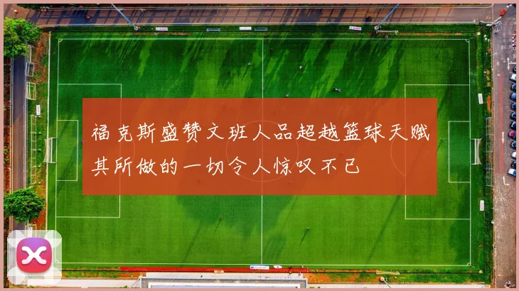 福克斯盛赞文班人品超越篮球天赋其所做的一切令人惊叹不已