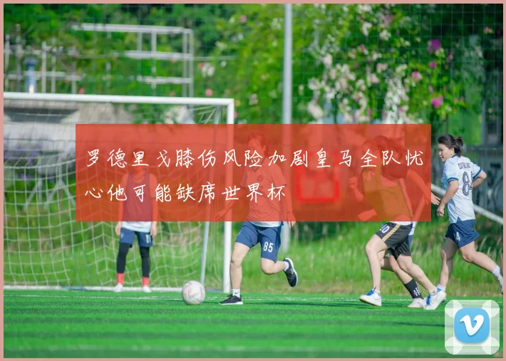 罗德里戈膝伤风险加剧皇马全队忧心他可能缺席世界杯