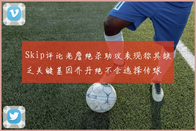 Skip评论老詹绝杀助攻表现称其缺乏关键基因乔丹绝不会选择传球