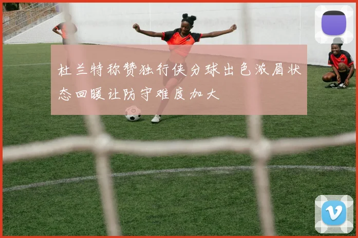 杜兰特称赞独行侠分球出色浓眉状态回暖让防守难度加大