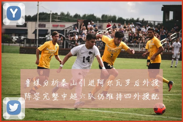 鲁媒分析泰山引进阿尔瓦罗后外援阵容完整中超六队仍维持四外援配置