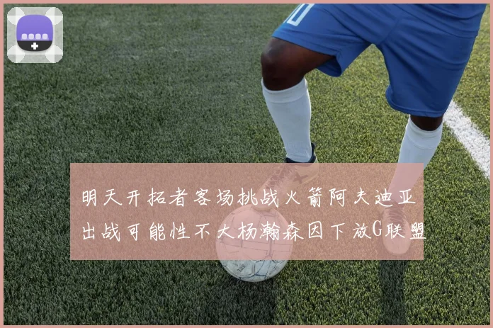 明天开拓者客场挑战火箭阿夫迪亚出战可能性不大杨瀚森因下放G联盟缺席