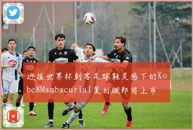 迎接世界杯刺客足球鞋灵感下的Kobe8Mambacurial复刻版即将上市