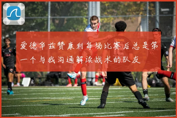 爱德华兹赞康利每场比赛后总是第一个与我沟通解读战术的队友