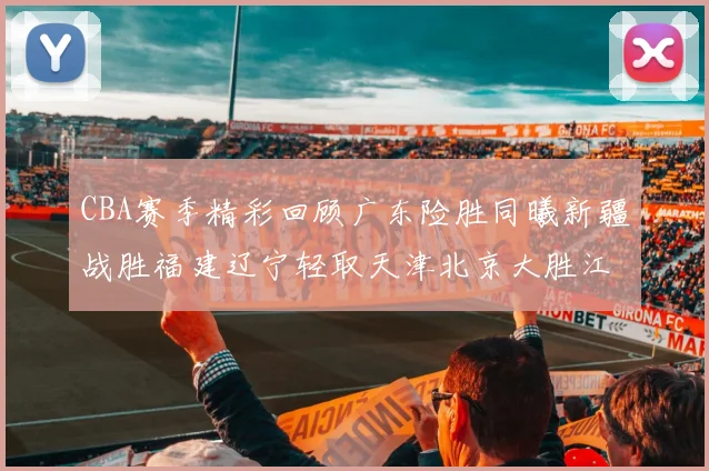 CBA赛季精彩回顾广东险胜同曦新疆战胜福建辽宁轻取天津北京大胜江苏