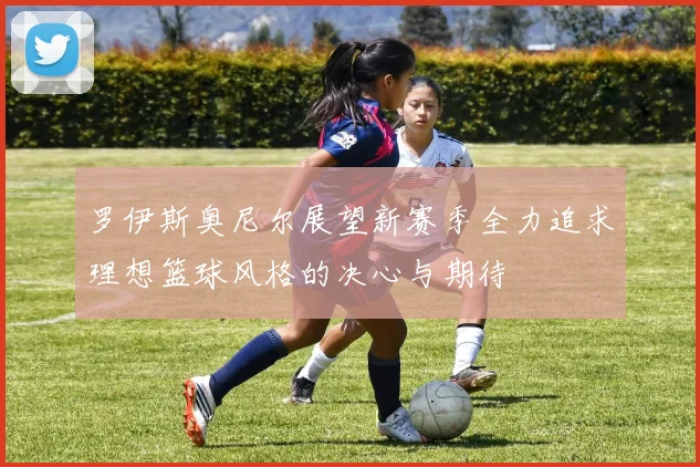 罗伊斯奥尼尔展望新赛季全力追求理想篮球风格的决心与期待