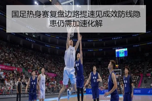 国足热身赛复盘边路提速见成效防线隐患仍需加速化解